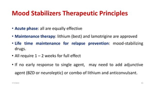Mood Stabilizers Therapeutic Principles
• Acute phase: all are equally effective
• Maintenance therapy: lithium (best) and lamotrigine are approved
• Life time maintenance for relapse prevention: mood-stabilizing
drugs.
• All require 1 – 2 weeks for full effect
• If no early response to single agent, may need to add adjunctive
agent (BZD or neuroleptic) or combo of lithium and anticonvulsant.
7/7/2022 43
 