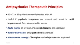 Antipsychotics Therapeutic Principles
• 40 – 72% BD patients currently treated with AP
• Useful if psychotic symptoms are present and result in rapid
improvement: Days as opposed to weeks
• Acute mania: all atypical APs except clozapine are approved
• Bipolar depression: only quetiapine is approved
• Maintenance therapy: Olanzapine and aripiprazole are approved
7/7/2022 44
 