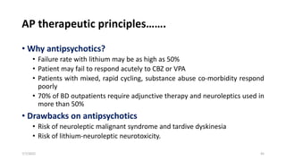 AP therapeutic principles…….
• Why antipsychotics?
• Failure rate with lithium may be as high as 50%
• Patient may fail to respond acutely to CBZ or VPA
• Patients with mixed, rapid cycling, substance abuse co-morbidity respond
poorly
• 70% of BD outpatients require adjunctive therapy and neuroleptics used in
more than 50%
• Drawbacks on antipsychotics
• Risk of neuroleptic malignant syndrome and tardive dyskinesia
• Risk of lithium-neuroleptic neurotoxicity.
7/7/2022 45
 