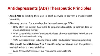Antidepressants (ADs) Therapeutic Principles
• Avoid ADs or limiting their use to brief intervals to prevent a mood switch
to mania,
• ADs may be used for acute bipolar depression except TCAs
• Only after the patient has failed to respond adequately to optimal dose of
mood-stabilizing therapy
• With co-administration of therapeutic doses of mood stabilizers to reduce the
risk of AD-induced switching
• TCAs increased risk of inducing mania in BD I and possibly cause rapid cycling
• ADs should be withdrawn 2 to 6 months after remission and the patients
maintained on a mood stabilizer.
• Long-term antidepressants are required in some patients.
7/7/2022 46
 