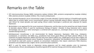 Remarks on the Table
• ECT, electroconvulsive therapy; MAOI, manoamine oxidase inhibitor, SNRI, serotonin-norepinephrine reuptake inhibitor;
SSRI, selective serotonin reuptake inhibitor; TCA, tricyclic antidepressant.
• aUse standard therapeutic serum concentration ranges if clinically indicated; if partial response or breakthrough episode,
adjust dose to achieve higher serum concentrations without causing intolerable adverse effects; valproate is preferred
over lithium for mixed episodes and rapid cycling; lithium and/or lamotrigine is preferred over valproate for bipolar
depression.
• bLamotrigine is not approved for the acute treatment of depression, and the dose must be started low and slowly titrated
to decrease adverse effects if used for maintenance therapy of bipolar I disorder. A drug interaction and a severe
dermatologic rash can occur when lamotrigine is combined with valproate (i.e., lamotrigine doses must be halved from
standard dosing titration).
• cAntidepressant monotherapy is not recommended for bipolar depression. Bupropion, SSRIs (e.g., citalopram,
escitalopram, or sertraline), and SNRIs (e.g., venlafaxine) have shown good efficacy and fewer adverse effects in the
treatment of unipolar depression; MAOIs and TCAs have more adverse effects (e.g., weight gain) and can have a higher risk
of causing antidepressant-induced mania; fluoxetine, fluvoxamine, nefazodone, and paroxetine inhibit liver metabolism
and should be used with caution in patients on concomitant medications that require cytochrome P450 clearance;
paroxetine and venlafaxine have a higher risk for a discontinuation syndrome.
• dECT is used for severe mania or depression during pregnancy and for mixed episodes; prior to treatment,
anticonvulsants, lithium, benzodiazepines should be tapered off to maximize therapy and minimize adverse effects.
7/7/2022 50
 