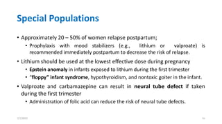 Special Populations
• Approximately 20 – 50% of women relapse postpartum;
• Prophylaxis with mood stabilizers (e.g., lithium or valproate) is
recommended immediately postpartum to decrease the risk of relapse.
• Lithium should be used at the lowest effective dose during pregnancy
• Epstein anomaly in infants exposed to lithium during the first trimester
• “floppy” infant syndrome, hypothyroidism, and nontoxic goiter in the infant.
• Valproate and carbamazepine can result in neural tube defect if taken
during the first trimester
• Administration of folic acid can reduce the risk of neural tube defects.
7/7/2022 55
 