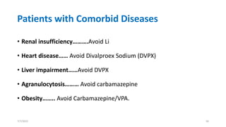 Patients with Comorbid Diseases
• Renal insufficiency……….Avoid Li
• Heart disease…… Avoid Divalproex Sodium (DVPX)
• Liver impairment……Avoid DVPX
• Agranulocytosis……… Avoid carbamazepine
• Obesity…….. Avoid Carbamazepine/VPA.
7/7/2022 56
 