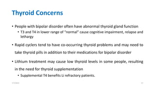 Thyroid Concerns
• People with bipolar disorder often have abnormal thyroid gland function
• T3 and T4 in lower range of “normal” cause cognitive impairment, relapse and
lethargy
• Rapid cyclers tend to have co-occurring thyroid problems and may need to
take thyroid pills in addition to their medications for bipolar disorder
• Lithium treatment may cause low thyroid levels in some people, resulting
in the need for thyroid supplementation
• Supplemental T4 benefits Li refractory patients.
7/7/2022 57
 