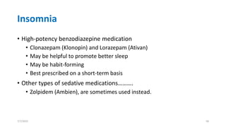 Insomnia
• High-potency benzodiazepine medication
• Clonazepam (Klonopin) and Lorazepam (Ativan)
• May be helpful to promote better sleep
• May be habit-forming
• Best prescribed on a short-term basis
• Other types of sedative medications……….
• Zolpidem (Ambien), are sometimes used instead.
7/7/2022 58
 