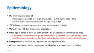 Epidemiology
• The lifetime prevalence of
• Disabling (syndromal) BD is 3 – 6.5% [Bipolar I (0.3 – 2.4%); Bipolar II (0.2 – 5%)]
• If subsyndromal disorders are included the figure rises to 17%
• ~50% do not receive treatment and most are homeless or in jail
• Mortality rate: X2-3 of the general population
• Mean age of onset of BD is 20 years [onset > 60 yrs secondary to medical causes)
• Early onset is associated with greater comorbidities (Substance abuse and anxiety), more
episodes, greater proportion of days depressed, and greater lifetime risk of suicide attempts.
• Susceptibility: Manias: M > F; Bipolar I: M = F; Bipolar II F > M
• Women have more bipolar depression, rapid cycling and mixed mood episodes.
7/7/2022 6
 