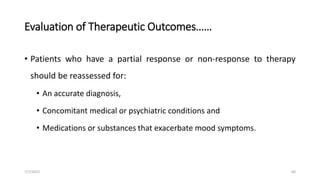 Evaluation of Therapeutic Outcomes……
• Patients who have a partial response or non-response to therapy
should be reassessed for:
• An accurate diagnosis,
• Concomitant medical or psychiatric conditions and
• Medications or substances that exacerbate mood symptoms.
7/7/2022 60
 