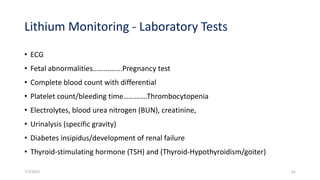 Lithium Monitoring - Laboratory Tests
• ECG
• Fetal abnormalities…………….Pregnancy test
• Complete blood count with differential
• Platelet count/bleeding time………….Thrombocytopenia
• Electrolytes, blood urea nitrogen (BUN), creatinine,
• Urinalysis (specific gravity)
• Diabetes insipidus/development of renal failure
• Thyroid-stimulating hormone (TSH) and (Thyroid-Hypothyroidism/goiter)
7/7/2022 61
 