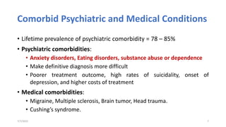 Comorbid Psychiatric and Medical Conditions
• Lifetime prevalence of psychiatric comorbidity = 78 – 85%
• Psychiatric comorbidities:
• Anxiety disorders, Eating disorders, substance abuse or dependence
• Make definitive diagnosis more difficult
• Poorer treatment outcome, high rates of suicidality, onset of
depression, and higher costs of treatment
• Medical comorbidities:
• Migraine, Multiple sclerosis, Brain tumor, Head trauma.
• Cushing’s syndrome.
7/7/2022 7
 