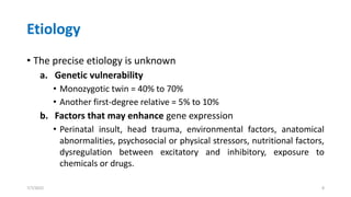 Etiology
• The precise etiology is unknown
a. Genetic vulnerability
• Monozygotic twin = 40% to 70%
• Another first-degree relative = 5% to 10%
b. Factors that may enhance gene expression
• Perinatal insult, head trauma, environmental factors, anatomical
abnormalities, psychosocial or physical stressors, nutritional factors,
dysregulation between excitatory and inhibitory, exposure to
chemicals or drugs.
7/7/2022 8
 