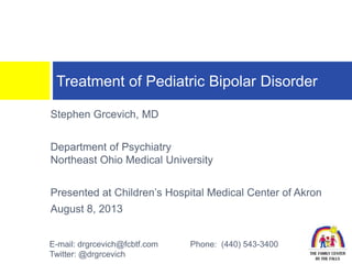 Stephen Grcevich, MD
Department of Psychiatry
Northeast Ohio Medical University
Presented at Children’s Hospital Medical Center of Akron
August 8, 2013
Treatment of Pediatric Bipolar Disorder
E-mail: drgrcevich@fcbtf.com Phone: (440) 543-3400
Twitter: @drgrcevich
 