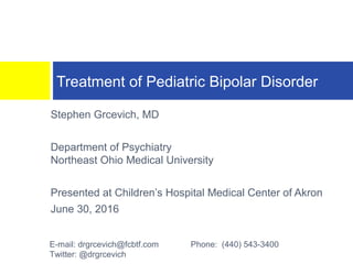 Stephen Grcevich, MD
Department of Psychiatry
Northeast Ohio Medical University
Presented at Children’s Hospital Medical Center of Akron
June 30, 2016
Treatment of Pediatric Bipolar Disorder
E-mail: drgrcevich@fcbtf.com Phone: (440) 543-3400
Twitter: @drgrcevich
 