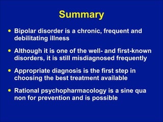 Summary
!

Bipolar disorder is a chronic, frequent and
debilitating illness

!

Although it is one of the well- and first-known
disorders, it is still misdiagnosed frequently

!

Appropriate diagnosis is the first step in
choosing the best treatment available

!

Rational psychopharmacology is a sine qua
non for prevention and is possible

 