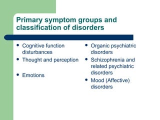 Primary symptom groups and
classification of disorders
 Cognitive function
disturbances
 Thought and perception
 Emotions
 Organic psychiatric
disorders
 Schizophrenia and
related psychiatric
disorders
 Mood (Affective)
disorders
 