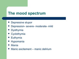 The mood spectrum
 Depressive stupor
 Depression- severe- moderate- mild
 Dysthymia
 Cyclothymia
 Euthymia
 Hypomania
 Mania
 Manic excitement – manic delirium
 