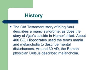 History
 The Old Testament story of King Saul
describes a manic syndrome, as does the
story of Ajax's suicide in Homer's Iliad. About
400 BC, Hippocrates used the terms mania
and melancholia to describe mental
disturbances. Around 30 AD, the Roman
physician Celsus described melancholia.
 