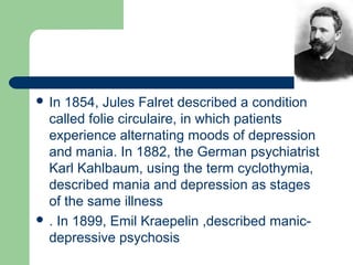  In 1854, Jules Falret described a condition
called folie circulaire, in which patients
experience alternating moods of depression
and mania. In 1882, the German psychiatrist
Karl Kahlbaum, using the term cyclothymia,
described mania and depression as stages
of the same illness
 . In 1899, Emil Kraepelin ,described manic-
depressive psychosis
 
