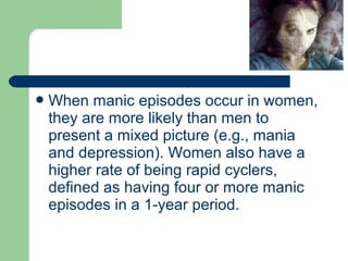 When manic episodes occur in women,
they are more likely than men to
present a mixed picture (e.g., mania
and depression). Women also have a
higher rate of being rapid cyclers,
defined as having four or more manic
episodes in a 1-year period.
 
