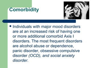 Comorbidity
Individuals with major mood disorders
are at an increased risk of having one
or more additional comorbid Axis I
disorders. The most frequent disorders
are alcohol abuse or dependence,
panic disorder, obsessive compulsive
disorder (OCD), and social anxiety
disorder.
 