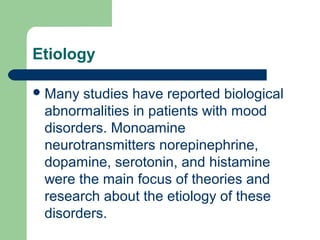 Etiology
Many studies have reported biological
abnormalities in patients with mood
disorders. Monoamine
neurotransmitters norepinephrine,
dopamine, serotonin, and histamine
were the main focus of theories and
research about the etiology of these
disorders.
 