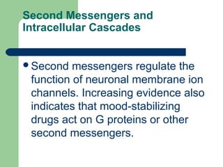 Second Messengers and
Intracellular Cascades
Second messengers regulate the
function of neuronal membrane ion
channels. Increasing evidence also
indicates that mood-stabilizing
drugs act on G proteins or other
second messengers.
 