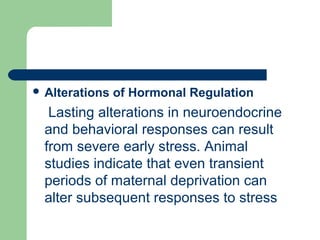  Alterations of Hormonal Regulation
Lasting alterations in neuroendocrine
and behavioral responses can result
from severe early stress. Animal
studies indicate that even transient
periods of maternal deprivation can
alter subsequent responses to stress
 