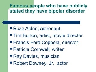 Famous people who have publicly
stated they have bipolar disorder
Buzz Aldrin, astronaut
Tim Burton, artist, movie director
Francis Ford Coppola, director
Patricia Cornwell, writer
Ray Davies, musician
Robert Downey, Jr., actor
 