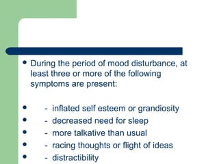  During the period of mood disturbance, at
least three or more of the following
symptoms are present:
 - inflated self esteem or grandiosity
 - decreased need for sleep
 - more talkative than usual
 - racing thoughts or flight of ideas
 - distractibility
 