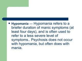  Hypomania — Hypomania refers to a
briefer duration of manic symptoms (at
least four days), and is often used to
refer to a less severe level of
symptoms.. Psychosis does not occur
with hypomania, but often does with
mania.
 