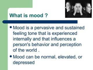 What is mood ?
Mood is a pervasive and sustained
feeling tone that is experienced
internally and that influences a
person's behavior and perception
of the world .
Mood can be normal, elevated, or
depressed
 