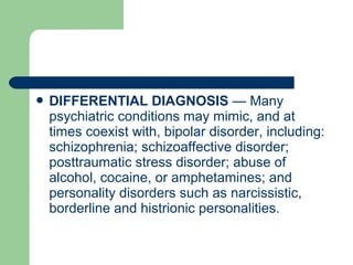  DIFFERENTIAL DIAGNOSIS — Many
psychiatric conditions may mimic, and at
times coexist with, bipolar disorder, including:
schizophrenia; schizoaffective disorder;
posttraumatic stress disorder; abuse of
alcohol, cocaine, or amphetamines; and
personality disorders such as narcissistic,
borderline and histrionic personalities.
 