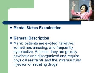  Mental Status Examination
 General Description
 Manic patients are excited, talkative,
sometimes amusing, and frequently
hyperactive. At times, they are grossly
psychotic and disorganized and require
physical restraints and the intramuscular
injection of sedating drugs.
 