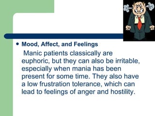  Mood, Affect, and Feelings
Manic patients classically are
euphoric, but they can also be irritable,
especially when mania has been
present for some time. They also have
a low frustration tolerance, which can
lead to feelings of anger and hostility.
 