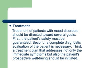  Treatment
Treatment of patients with mood disorders
should be directed toward several goals.
First, the patient's safety must be
guaranteed. Second, a complete diagnostic
evaluation of the patient is necessary. Third,
a treatment plan that addresses not only the
immediate symptoms but also the patient's
prospective well-being should be initiated.
 