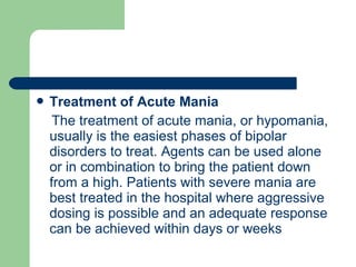  Treatment of Acute Mania
The treatment of acute mania, or hypomania,
usually is the easiest phases of bipolar
disorders to treat. Agents can be used alone
or in combination to bring the patient down
from a high. Patients with severe mania are
best treated in the hospital where aggressive
dosing is possible and an adequate response
can be achieved within days or weeks
 
