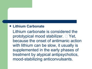  Lithium Carbonate
Lithium carbonate is considered the
prototypical mood stabilizer.  Yet,
because the onset of antimanic action
with lithium can be slow, it usually is
supplemented in the early phases of
treatment by atypical antipsychotics,
mood-stabilizing anticonvulsants.
 