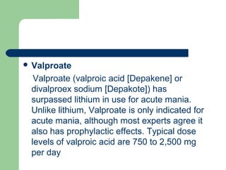  Valproate
Valproate (valproic acid [Depakene] or
divalproex sodium [Depakote]) has
surpassed lithium in use for acute mania.
Unlike lithium, Valproate is only indicated for
acute mania, although most experts agree it
also has prophylactic effects. Typical dose
levels of valproic acid are 750 to 2,500 mg
per day
 