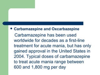  Carbamazepine and Oxcarbazepine
Carbamazepine has been used
worldwide for decades as a first-line
treatment for acute mania, but has only
gained approval in the United States in
2004. Typical doses of carbamazepine
to treat acute mania range between
600 and 1,800 mg per day
 
