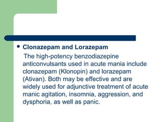  Clonazepam and Lorazepam
The high-potency benzodiazepine
anticonvulsants used in acute mania include
clonazepam (Klonopin) and lorazepam
(Ativan). Both may be effective and are
widely used for adjunctive treatment of acute
manic agitation, insomnia, aggression, and
dysphoria, as well as panic.
 