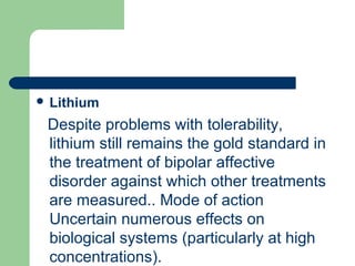  Lithium
Despite problems with tolerability,
lithium still remains the gold standard in
the treatment of bipolar affective
disorder against which other treatments
are measured.. Mode of action
Uncertain numerous effects on
biological systems (particularly at high
concentrations).
 