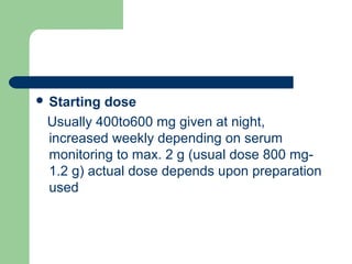  Starting dose
Usually 400to600 mg given at night,
increased weekly depending on serum
monitoring to max. 2 g (usual dose 800 mg-
1.2 g) actual dose depends upon preparation
used
 