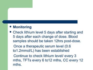  Monitoring
 Check lithium level 5 days after starting and
5 days after each change of dose. Blood
samples should be taken 12hrs post-dose.
Once a therapeutic serum level (0.6
to1.2mmol/L) has been established
Continue to check lithium level/ every 3
mths, TFTs every 6 to12 mths, CC every 12
mths.
 