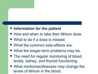  Information for the patient
 How and when to take their lithium dose.
 What to do if a dose is missed.
 What the common side-effects are.
 What the longer-term problems may be.
 The need for regular monitoring of blood
levels, kidney, and thyroid functioning.
 What medicines/illnesses may change the
levels of lithium in the blood.
 