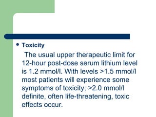 Toxicity
The usual upper therapeutic limit for
12-hour post-dose serum lithium level
is 1.2 mmol/l. With levels >1.5 mmol/l
most patients will experience some
symptoms of toxicity; >2.0 mmol/l
definite, often life-threatening, toxic
effects occur.
 