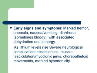  Early signs and symptoms: Marked tremor,
anorexia, nausea/vomiting, diarrhoea
(sometimes bloody), with associated
dehydration and lethargy.
As lithium levels rise Severe neurological
complications restlessness, muscle
fasciculation/myoclonic jerks, choreoathetoid
movements, marked hypertonicity.
 