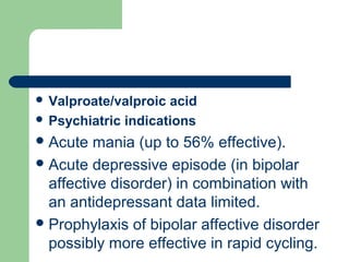  Valproate/valproic acid
 Psychiatric indications
Acute mania (up to 56% effective).
Acute depressive episode (in bipolar
affective disorder) in combination with
an antidepressant data limited.
Prophylaxis of bipolar affective disorder
possibly more effective in rapid cycling.
 