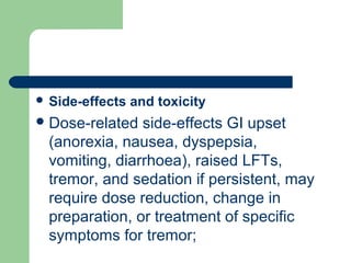  Side-effects and toxicity
Dose-related side-effects GI upset
(anorexia, nausea, dyspepsia,
vomiting, diarrhoea), raised LFTs,
tremor, and sedation if persistent, may
require dose reduction, change in
preparation, or treatment of specific
symptoms for tremor;
 