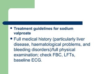  Treatment guidelines for sodium
valproate
Full medical history (particularly liver
disease, haematological problems, and
bleeding disorders)/full physical
examination; check FBC, LFTs,
baseline ECG.
 