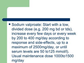 Sodium valproate: Start with a low,
divided dose (e.g. 200 mg bd or tds),
increase every few days or every week
by 200 to 400 mg/day according to
response and side-effects, up to a
maximum of 2500mg/day, or until
serum levels are 50 to125 mmol/l).
Usual maintenance dose 1000to1500
mg/day
 