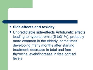  Side-effects and toxicity
 Unpredictable side-effects Antidiuretic effects
leading to hyponatremia (6 to31%), probably
more common in the elderly, sometimes
developing many months after starting
treatment; decrease in total and free
thyroxine levels/increase in free cortisol
levels
 